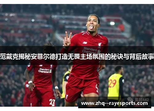 范戴克揭秘安菲尔德打造无畏主场氛围的秘诀与背后故事