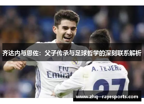 齐达内与恩佐:父子传承与足球哲学的深刻联系解析 齐达内与恩佐:父子传承与足球哲学的深刻联系解析